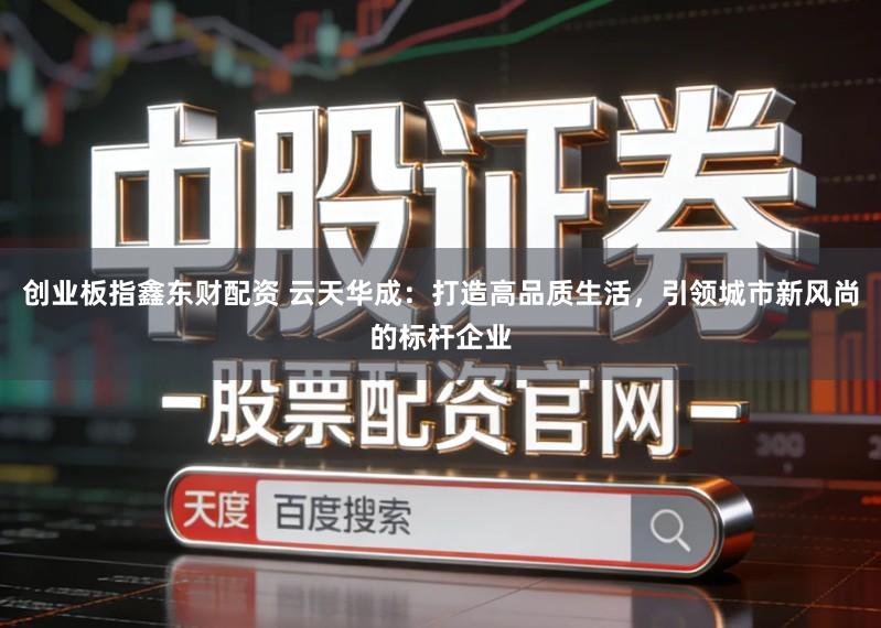 创业板指鑫东财配资 云天华成：打造高品质生活，引领城市新风尚的标杆企业