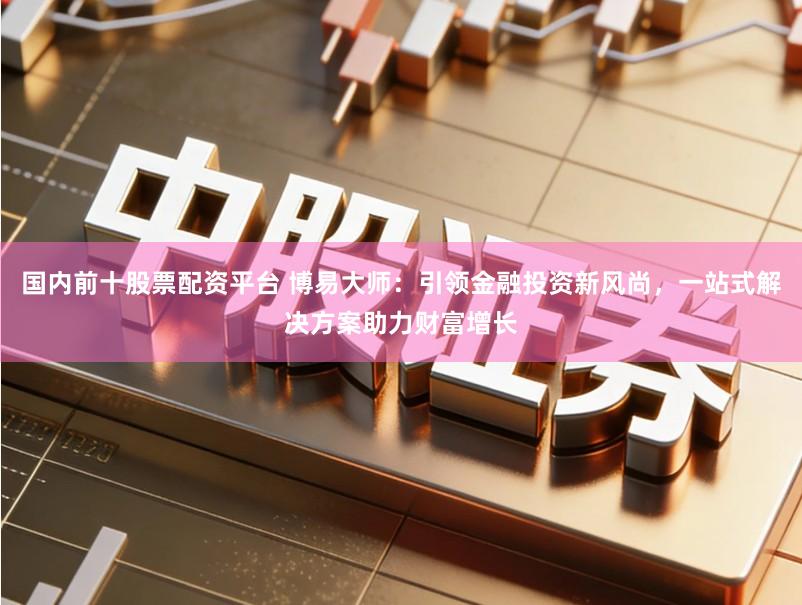 国内前十股票配资平台 博易大师:引领金融投资新风尚,一站式解决方案助力财富增长