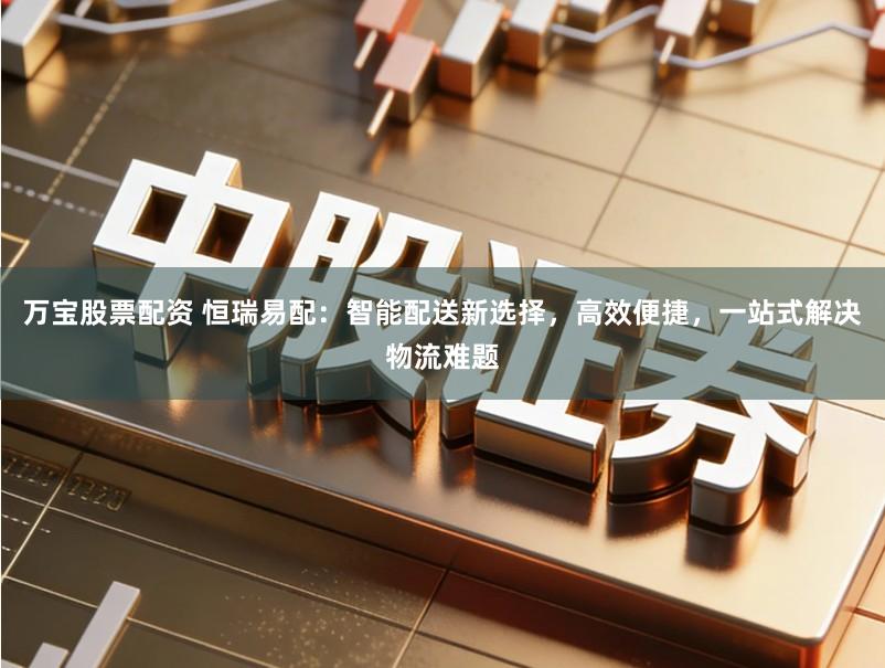 万宝股票配资 恒瑞易配:智能配送新选择,高效便捷,一站式解决物流难题