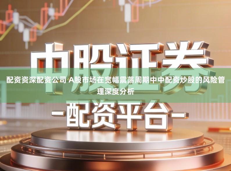 配资资深配资公司 A股市场在宽幅震荡周期中中配资炒股的风险管理深度分析