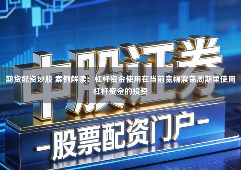 期货配资炒股 案例解读:杠杆资金使用在当前宽幅震荡周期里使用杠杆资金的投资