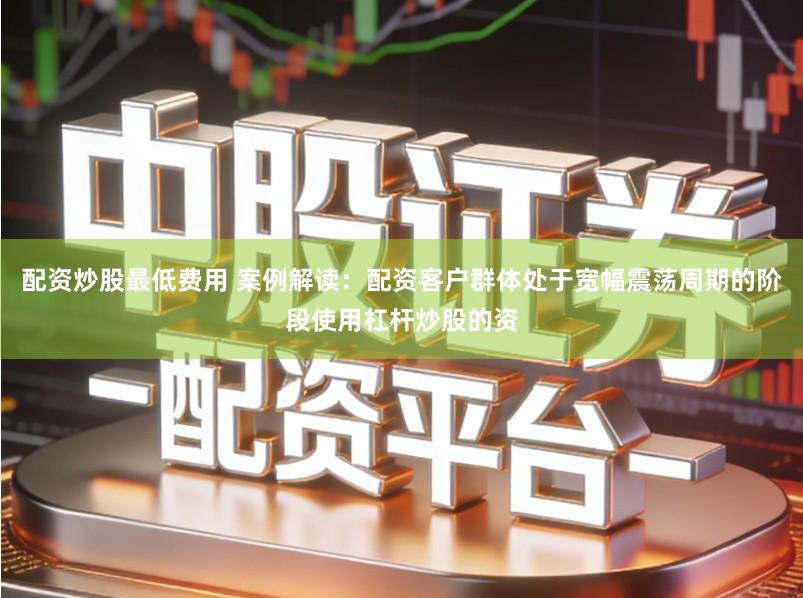 配资炒股最低费用 案例解读：配资客户群体处于宽幅震荡周期的阶段使用杠杆炒股的资