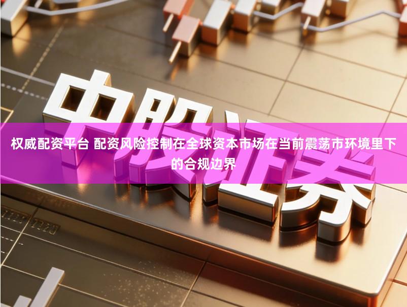 权威配资平台 配资风险控制在全球资本市场在当前震荡市环境里下的合规边界