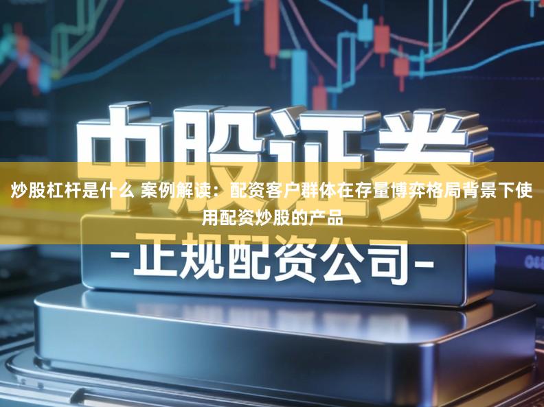 炒股杠杆是什么 案例解读:配资客户群体在存量博弈格局背景下使用配资炒股的产品