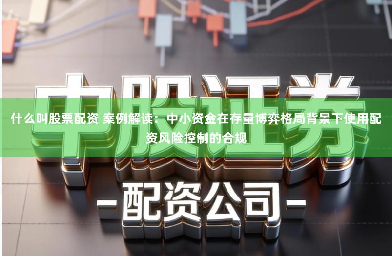 什么叫股票配资 案例解读:中小资金在存量博弈格局背景下使用配资风险控制的合规