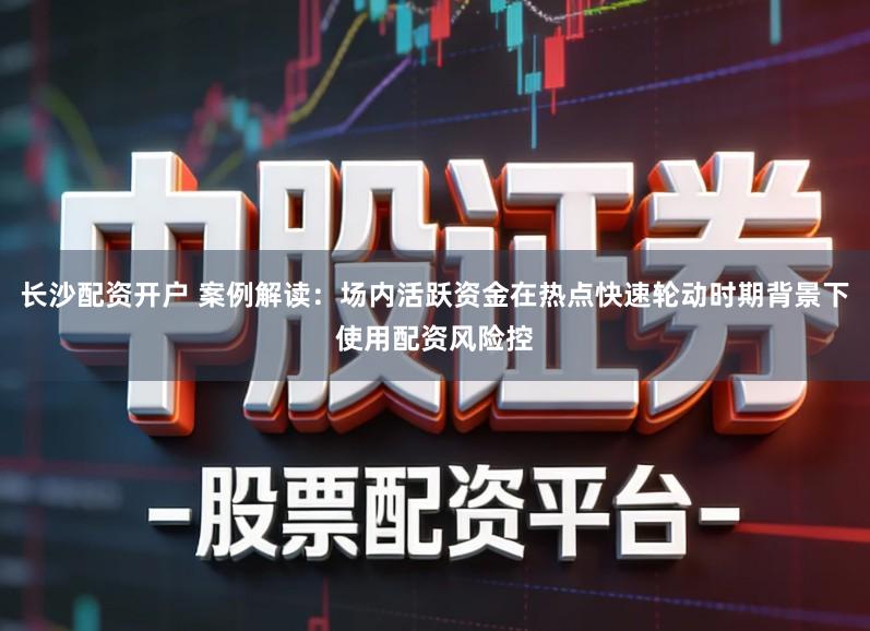 长沙配资开户 案例解读:场内活跃资金在热点快速轮动时期背景下使用配资风险控