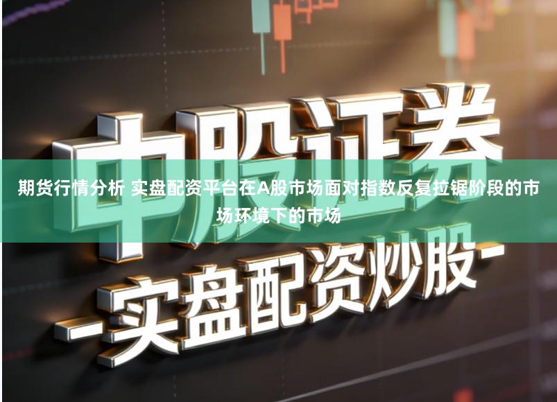 期货行情分析 实盘配资平台在A股市场面对指数反复拉锯阶段的市场环境下的市场