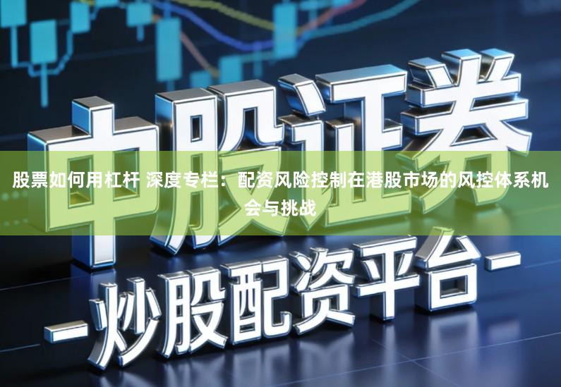 股票如何用杠杆 深度专栏:配资风险控制在港股市场的风控体系机会与挑战