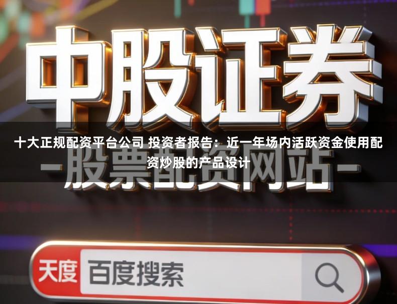 十大正规配资平台公司 投资者报告:近一年场内活跃资金使用配资炒股的产品设计