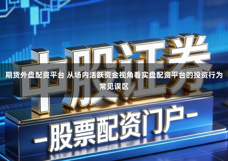 期货外盘配资平台 从场内活跃资金视角看实盘配资平台的投资行为常见误区