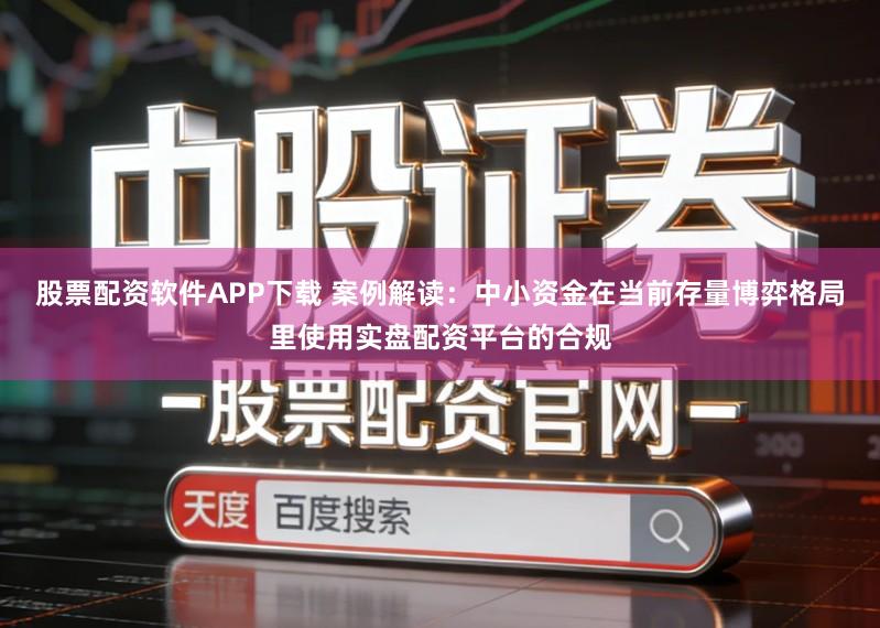 股票配资软件APP下载 案例解读：中小资金在当前存量博弈格局里使用实盘配资平台的合规