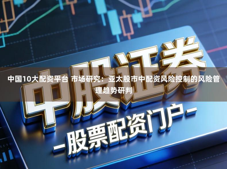 中国10大配资平台 市场研究：亚太股市中配资风险控制的风险管理趋势研判