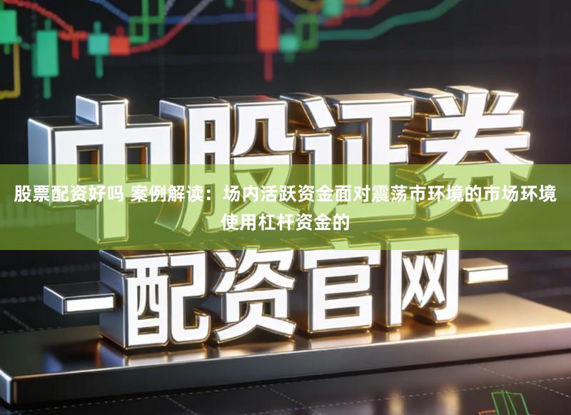 股票配资好吗 案例解读：场内活跃资金面对震荡市环境的市场环境使用杠杆资金的