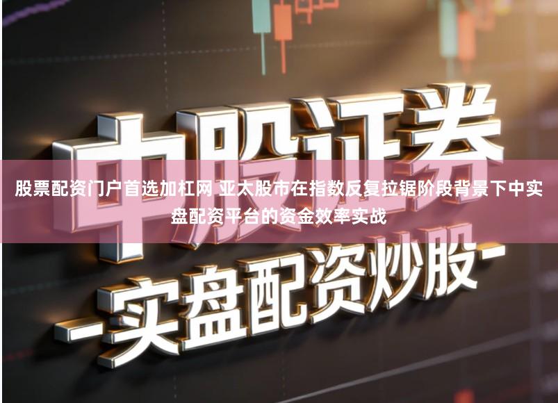 股票配资门户首选加杠网 亚太股市在指数反复拉锯阶段背景下中实盘配资平台的资金效率实战