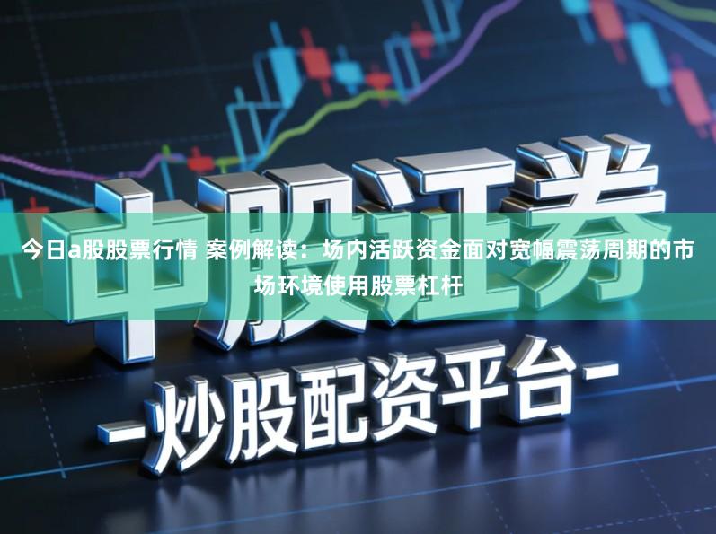 今日a股股票行情 案例解读：场内活跃资金面对宽幅震荡周期的市场环境使用股票杠杆