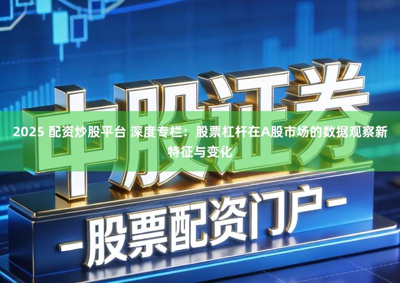 2025 配资炒股平台 深度专栏：股票杠杆在A股市场的数据观察新特征与变化
