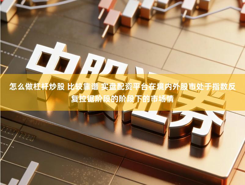 怎么做杠杆炒股 比较靠谱 实盘配资平台在境内外股市处于指数反复拉锯阶段的阶段下的市场情