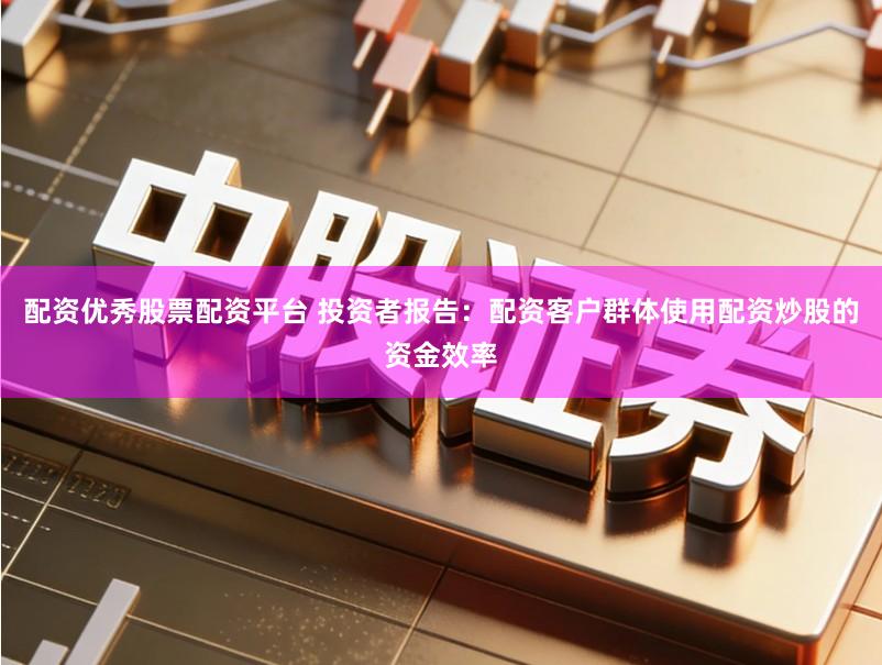 配资优秀股票配资平台 投资者报告:配资客户群体使用配资炒股的资金效率