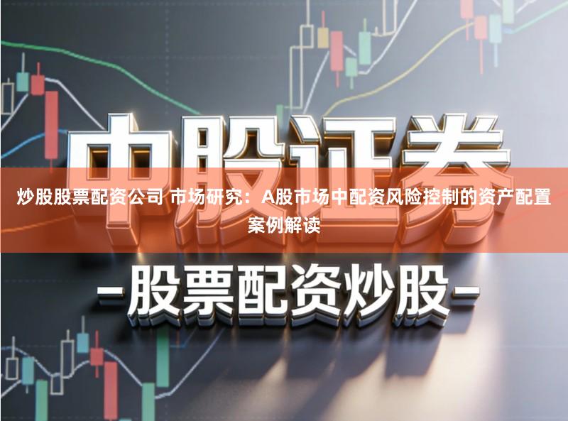 炒股股票配资公司 市场研究:A股市场中配资风险控制的资产配置案例解读