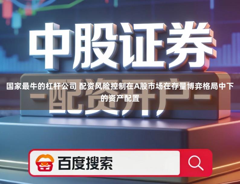 国家最牛的杠杆公司 配资风险控制在A股市场在存量博弈格局中下的资产配置