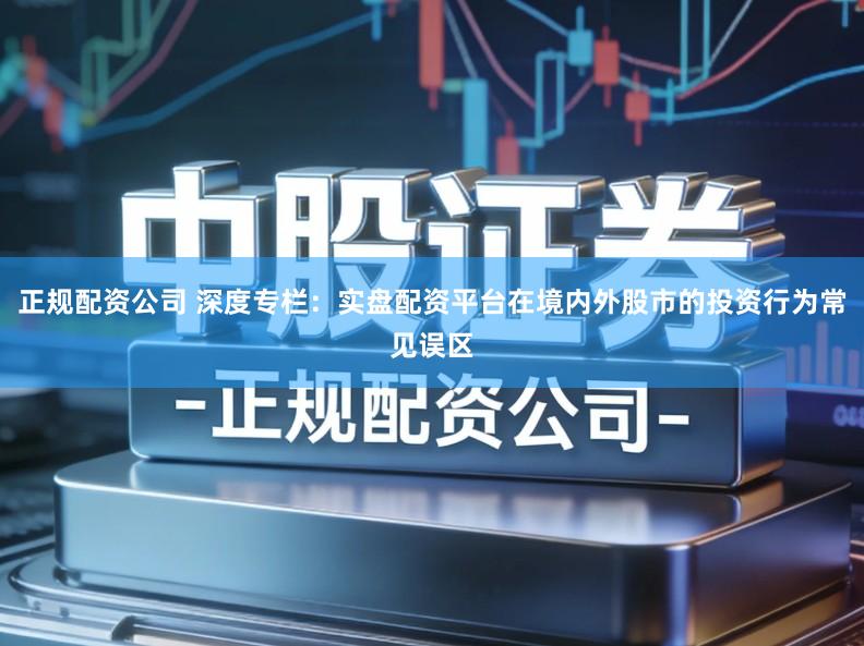 正规配资公司 深度专栏：实盘配资平台在境内外股市的投资行为常见误区