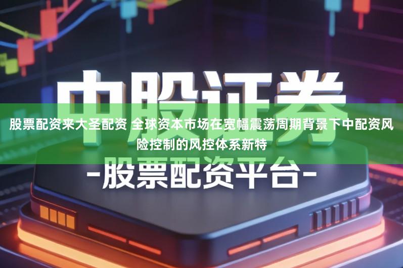 股票配资来大圣配资 全球资本市场在宽幅震荡周期背景下中配资风险控制的风控体系新特
