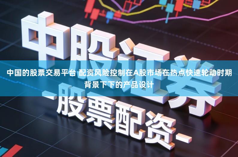 中国的股票交易平台 配资风险控制在A股市场在热点快速轮动时期背景下下的产品设计