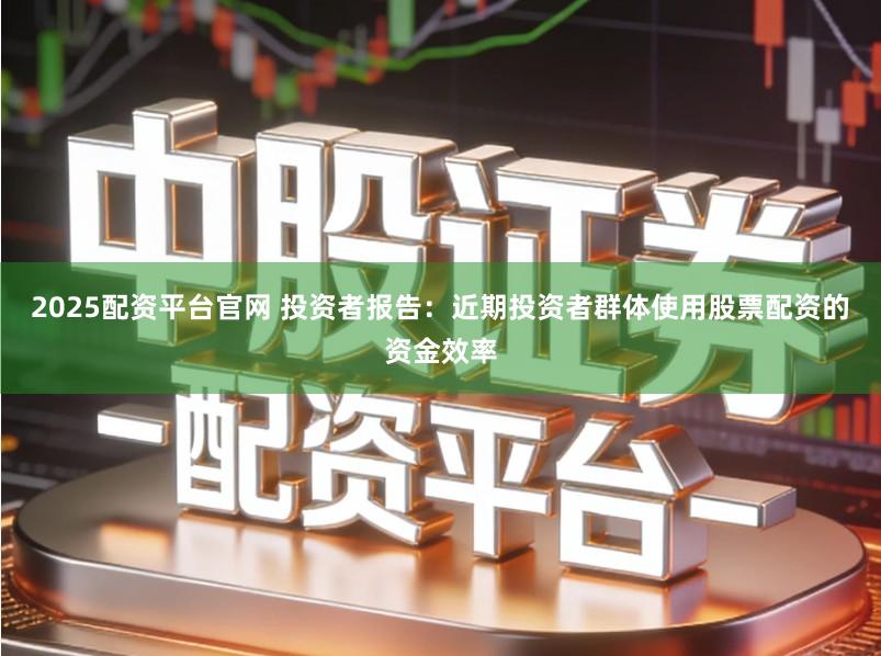 2025配资平台官网 投资者报告：近期投资者群体使用股票配资的资金效率
