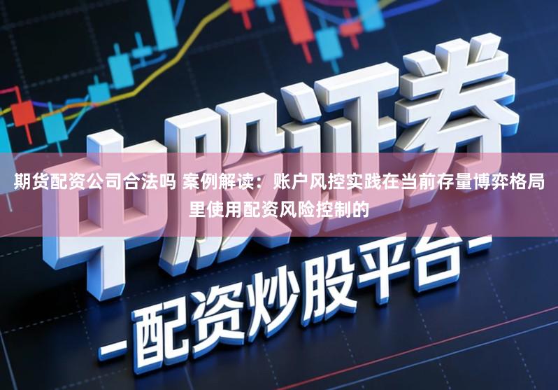 期货配资公司合法吗 案例解读：账户风控实践在当前存量博弈格局里使用配资风险控制的