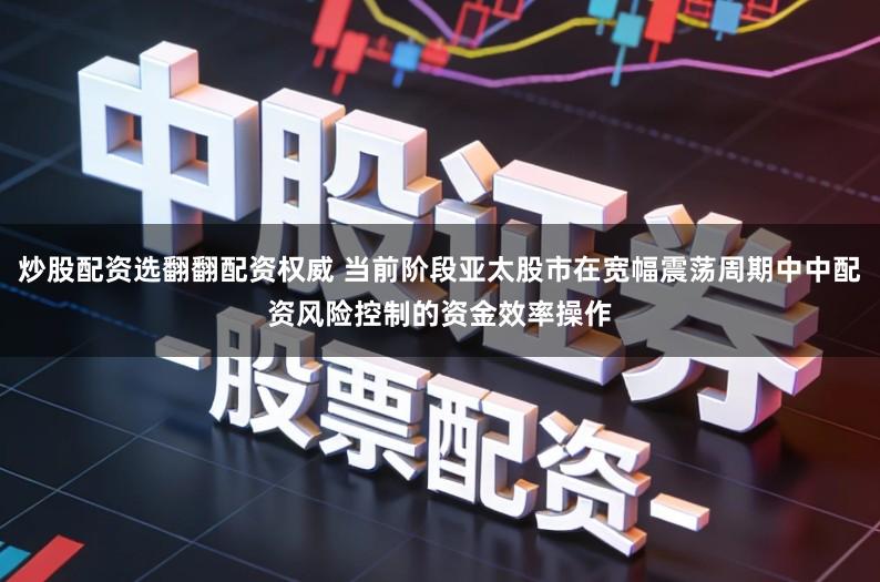 炒股配资选翻翻配资权威 当前阶段亚太股市在宽幅震荡周期中中配资风险控制的资金效率操作