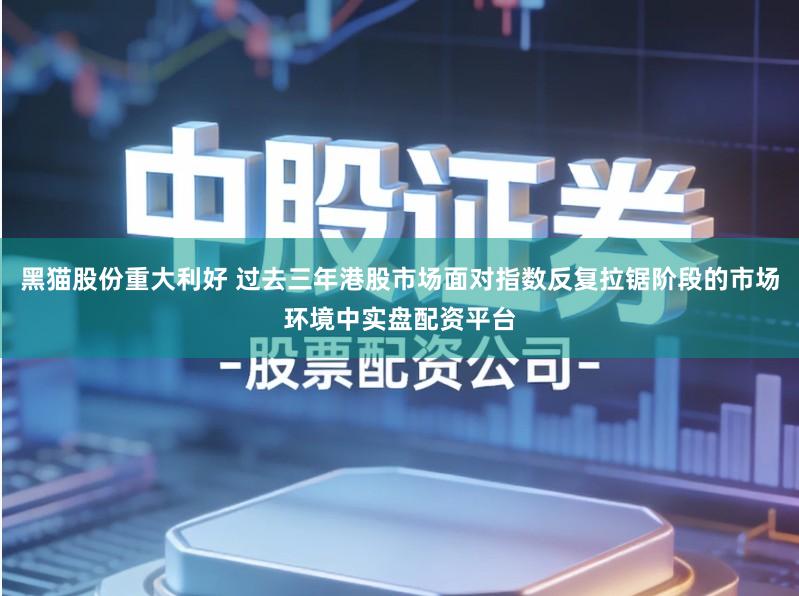 黑猫股份重大利好 过去三年港股市场面对指数反复拉锯阶段的市场环境中实盘配资平台