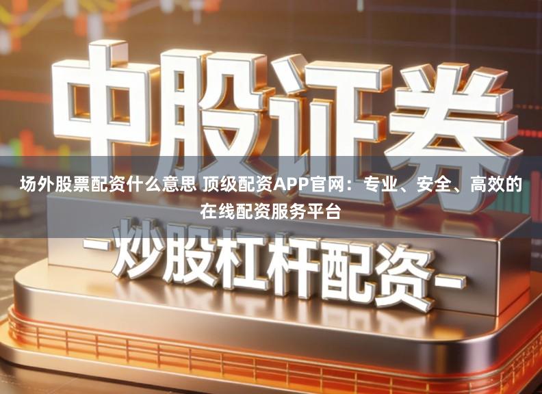 场外股票配资什么意思 顶级配资APP官网：专业、安全、高效的在线配资服务平台