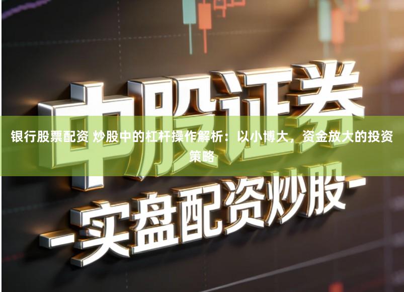 银行股票配资 炒股中的杠杆操作解析：以小博大，资金放大的投资策略