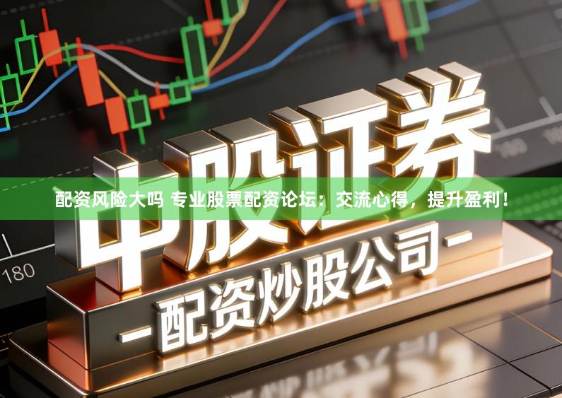 配资风险大吗 专业股票配资论坛：交流心得，提升盈利！