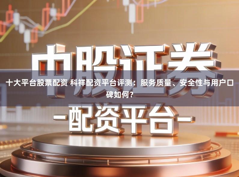 十大平台股票配资 科祥配资平台评测：服务质量、安全性与用户口碑如何？
