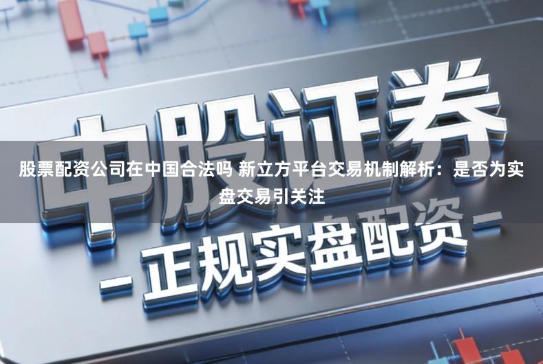 股票配资公司在中国合法吗 新立方平台交易机制解析：是否为实盘交易引关注