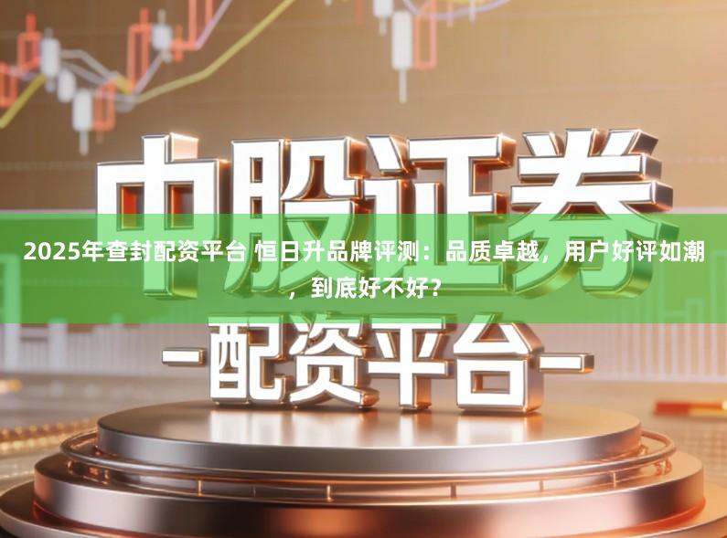 2025年查封配资平台 恒日升品牌评测:品质卓越,用户好评如潮,到底好不好?