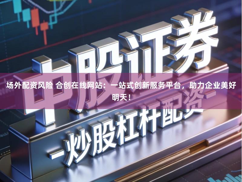 场外配资风险 合创在线网站:一站式创新服务平台,助力企业美好明天!