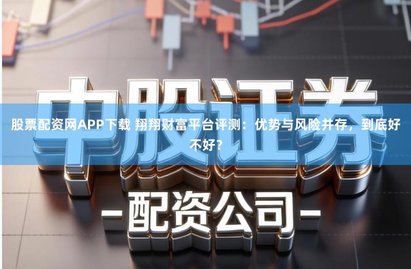 股票配资网APP下载 翔翔财富平台评测：优势与风险并存，到底好不好？
