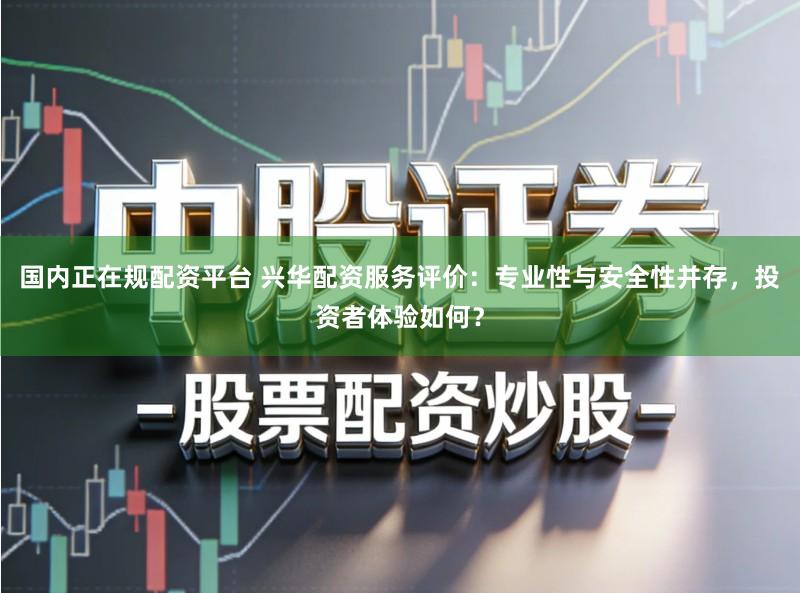 国内正在规配资平台 兴华配资服务评价：专业性与安全性并存，投资者体验如何？