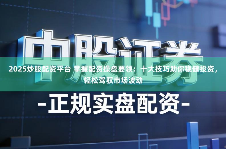 2025炒股配资平台 掌握配资操盘要领：十大技巧助你稳健投资，轻松驾驭市场波动