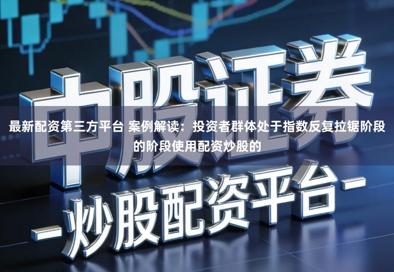 最新配资第三方平台 案例解读：投资者群体处于指数反复拉锯阶段的阶段使用配资炒股的