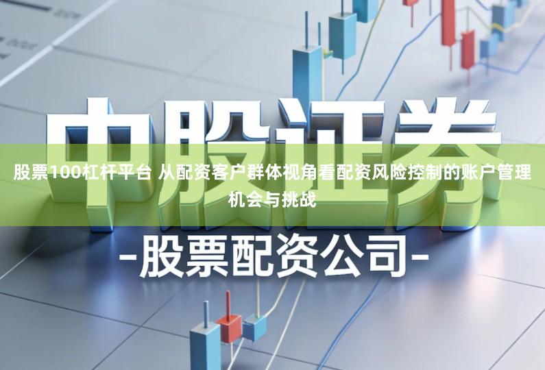 股票100杠杆平台 从配资客户群体视角看配资风险控制的账户管理机会与挑战