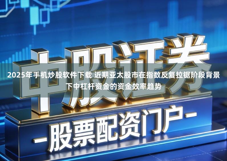 2025年手机炒股软件下载 近期亚太股市在指数反复拉锯阶段背景下中杠杆资金的资金效率趋势