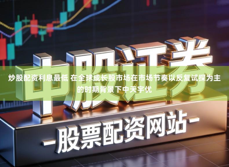 炒股配资利息最低 在全球成长股市场在市场节奏以反复试探为主的时期背景下中天宇优