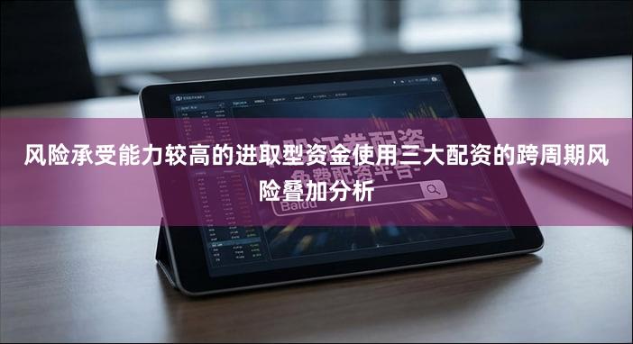 风险承受能力较高的进取型资金使用三大配资的跨周期风险叠加分析