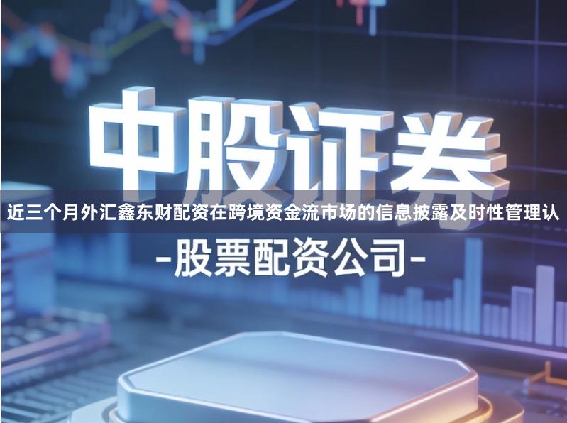 近三个月外汇鑫东财配资在跨境资金流市场的信息披露及时性管理认