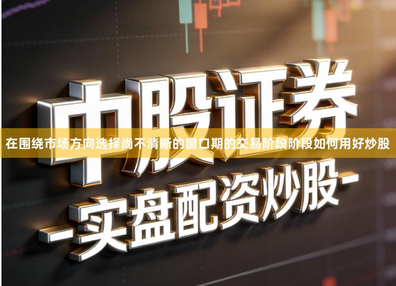 在围绕市场方向选择尚不清晰的窗口期的交易阶段阶段如何用好炒股