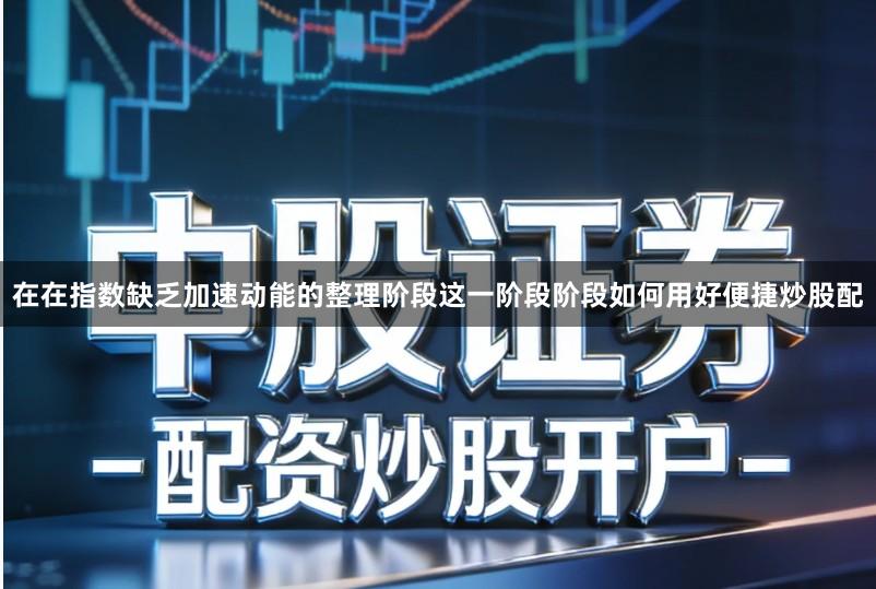 在在指数缺乏加速动能的整理阶段这一阶段阶段如何用好便捷炒股配